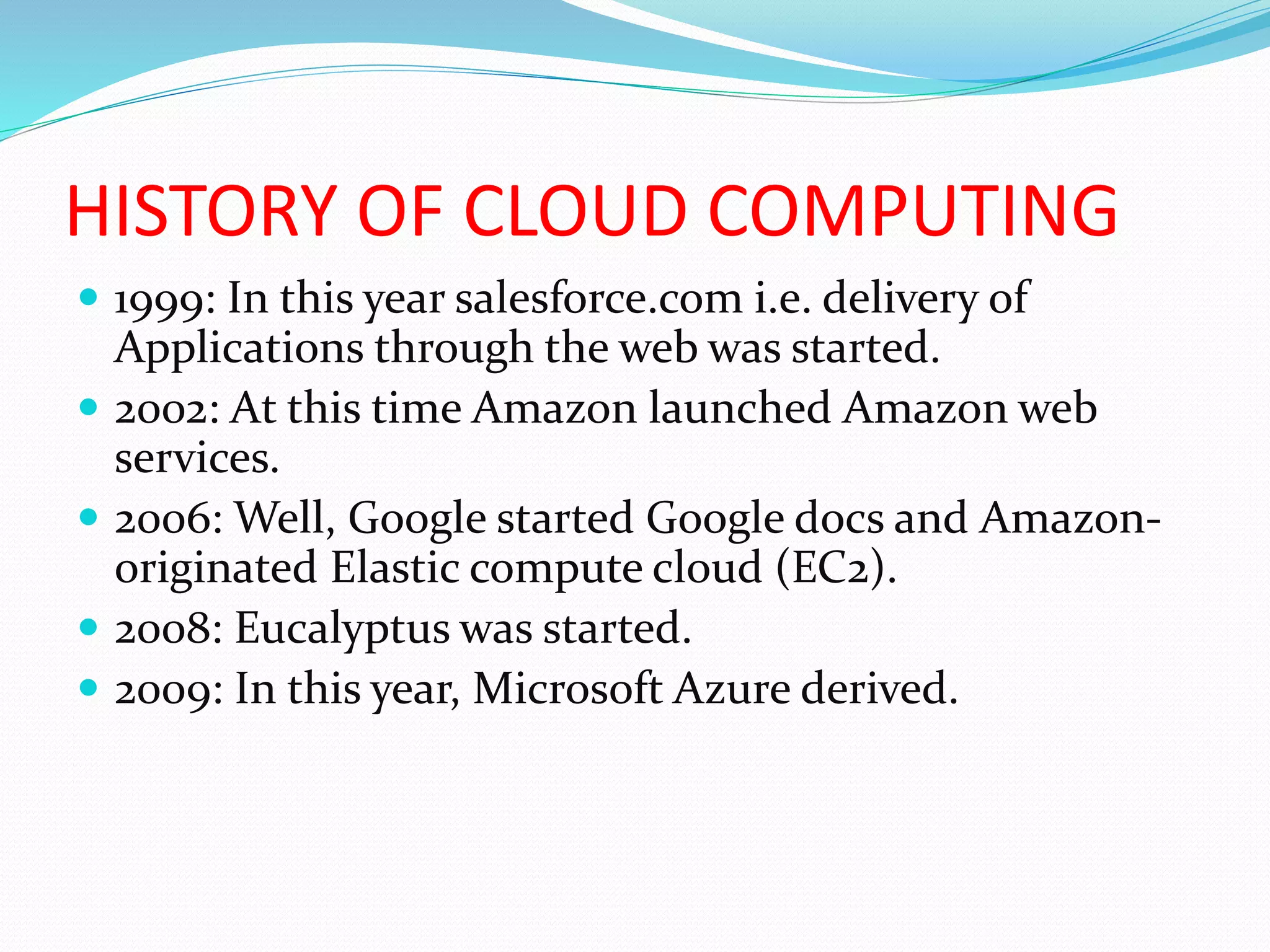 HISTORY OF CLOUD COMPUTING
 1999: In this year salesforce.com i.e. delivery of
Applications through the web was started.
 2002: At this time Amazon launched Amazon web
services.
 2006: Well, Google started Google docs and Amazon-
originated Elastic compute cloud (EC2).
 2008: Eucalyptus was started.
 2009: In this year, Microsoft Azure derived.
 