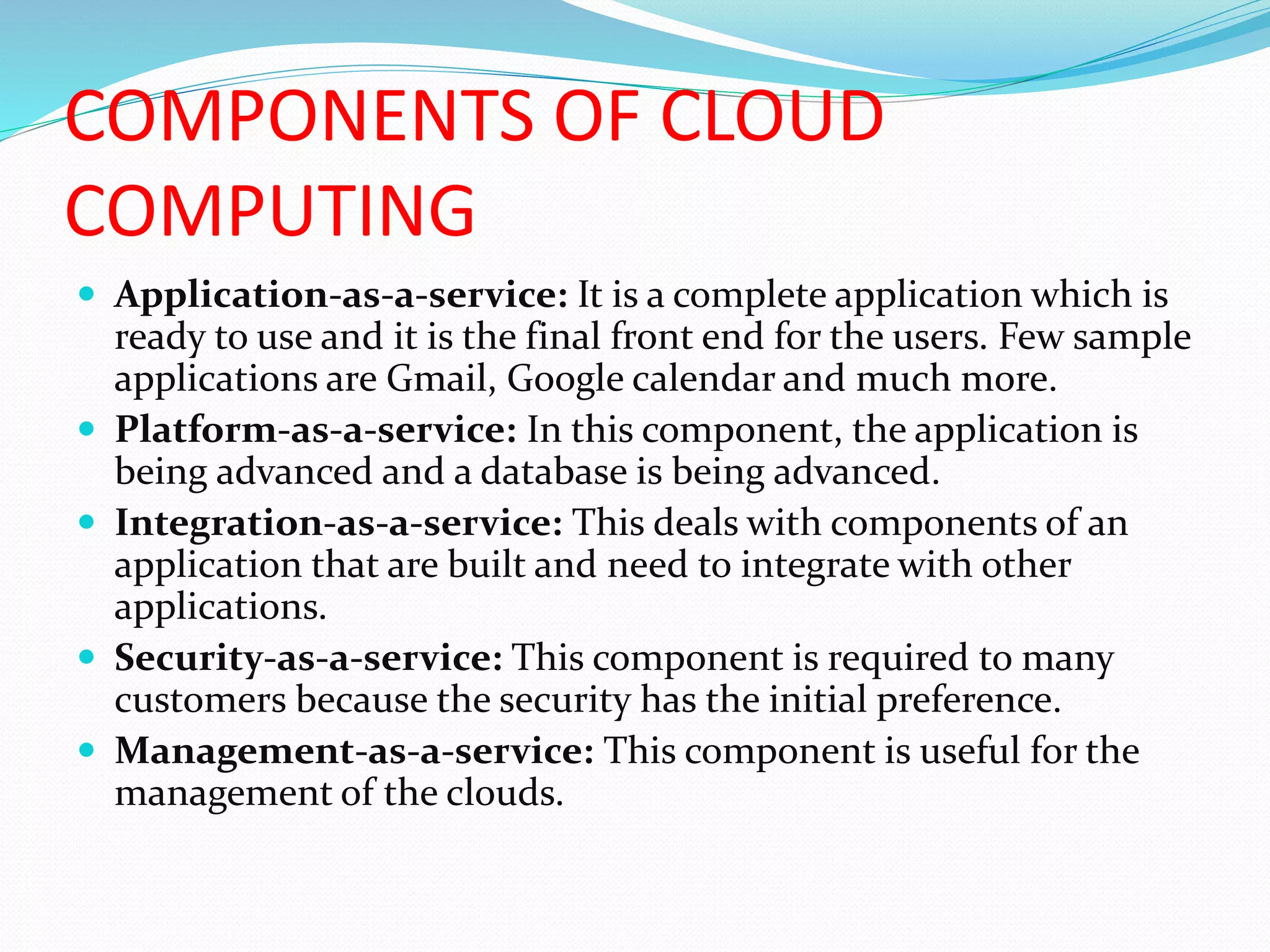 COMPONENTS OF CLOUD
COMPUTING
 Application-as-a-service: It is a complete application which is
ready to use and it is the final front end for the users. Few sample
applications are Gmail, Google calendar and much more.
 Platform-as-a-service: In this component, the application is
being advanced and a database is being advanced.
 Integration-as-a-service: This deals with components of an
application that are built and need to integrate with other
applications.
 Security-as-a-service: This component is required to many
customers because the security has the initial preference.
 Management-as-a-service: This component is useful for the
management of the clouds.
 