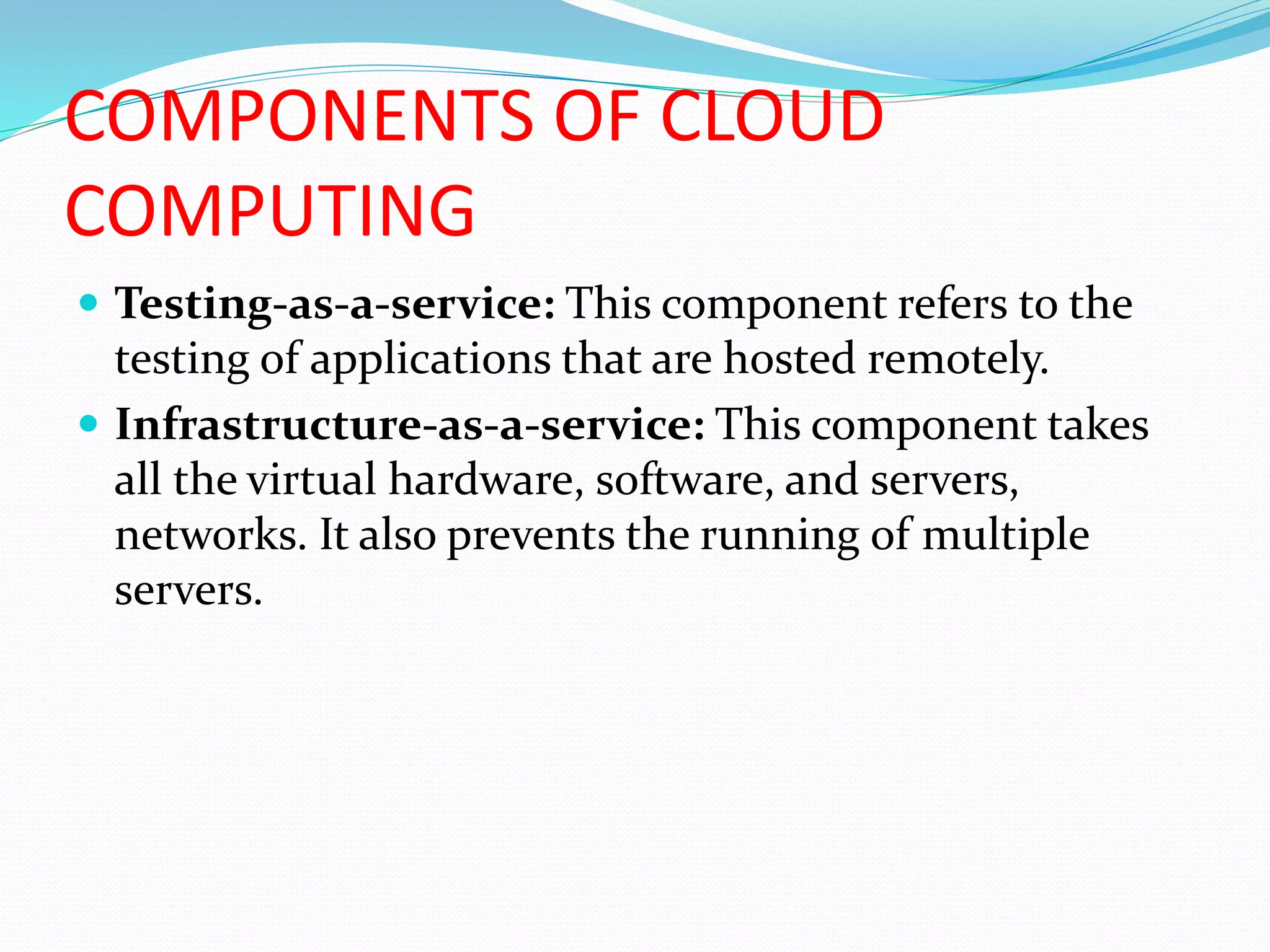 COMPONENTS OF CLOUD
COMPUTING
 Testing-as-a-service: This component refers to the
testing of applications that are hosted remotely.
 Infrastructure-as-a-service: This component takes
all the virtual hardware, software, and servers,
networks. It also prevents the running of multiple
servers.
 