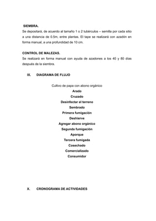 SIEMBRA.
Se depositará, de acuerdo al tamaño 1 o 2 tubérculos – semilla por cada sitio
a una distancia de 0.5m, entre plantas. El tape se realizará con azadón en
forma manual, a una profundidad de 10 cm.


CONTROL DE MALEZAS.
Se realizará en forma manual con ayuda de azadones a los 40 y 80 días
después de la siembra.


   IX.   DIAGRAMA DE FLUJO


                    Cultivo de papa con abono orgánico
                                   Arado
                                  Cruzado
                           Desinfectar el terreno
                                 Sembrado
                            Primera fumigación
                                 Deshierve
                         Agregar abono orgánico
                           Segunda fumigación
                                 Aporque
                             Tercera fumigada
                                Cosechado
                              Comercializado
                               Consumidor




   X.    CRONOGRAMA DE ACTIVIDADES
 