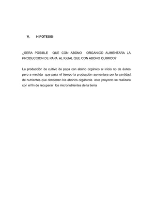 V.     HIPOTESIS




¿SERA POSIBLE         QUE CON ABONO             ORGANICO AUMENTARA LA
PRODUCCION DE PAPA AL IGUAL QUE CON ABONO QUIMICO?


La producción de cultivo de papa con abono orgánico al inicio no da éxitos
pero a medida que pasa el tiempo la producción aumentara por la cantidad
de nutrientes que contienen los abonos orgánicos este proyecto se realizara
con el fin de recuperar los micronutrientes de la tierra
 