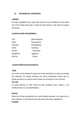 VI.     REVISIÓN DE LITERATURA


ORIGEN
El origen geográfico de la papa está ubicado en las cordilleras de los andes
de el Perú desde este lugar, la papa ha sido llevada a casi todos los países
del mundo.


CLASIFICACIÓN TAXONÓMICA.


Tipo                      Spermatophyta
Clase                     Angiosperma
Subclase                  Dicotiledónea
Orden                     Tubiflorae
Familia                     Solanacea
Subgénero                  Solanum
Sección                     Petota




CARACTERÍSTICAS BOTÁNICAS


RAÍZ
Las raíces de las plantas de papa son de tipo adventicia, la papa se propaga
por tubérculo. En suelos arcillosos las raíces profundizan menos que en
suelos arenosos, la mayoría de las raíces se encuentran en los primeros
TALLOS
La papa produce un tallo normal de tipo herbáceo recto, velloso y con
ramificaciones no muy desarrolladas.


HOJAS
Estas son de tipo compuestas con varios foliolos opuestos. Las hojas son un
poco vellosas, en las axilas de las hojas salen las yemas vegetativas.
FLORES
 