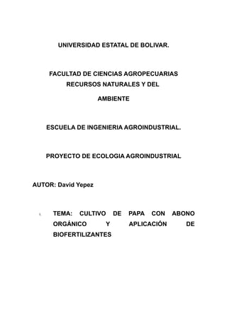 UNIVERSIDAD ESTATAL DE BOLIVAR.



       FACULTAD DE CIENCIAS AGROPECUARIAS
            RECURSOS NATURALES Y DEL

                     AMBIENTE



       ESCUELA DE INGENIERIA AGROINDUSTRIAL.



       PROYECTO DE ECOLOGIA AGROINDUSTRIAL



AUTOR: David Yepez



  I.    TEMA:   CULTIVO    DE   PAPA   CON   ABONO
        ORGÁNICO       Y        APLICACIÓN      DE
        BIOFERTILIZANTES
 