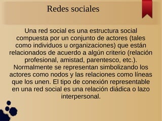 Redes sociales
Una red social es una estructura social
compuesta por un conjunto de actores (tales
como individuos u organizaciones) que están
relacionados de acuerdo a algún criterio (relación
profesional, amistad, parentesco, etc.).
Normalmente se representan simbolizando los
actores como nodos y las relaciones como líneas
que los unen. El tipo de conexión representable
en una red social es una relación diádica o lazo
interpersonal.
 