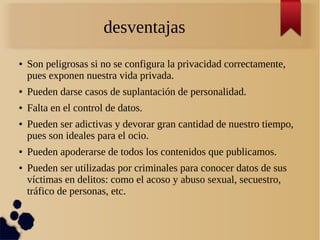 desventajas
● Son peligrosas si no se configura la privacidad correctamente,
pues exponen nuestra vida privada.
● Pueden darse casos de suplantación de personalidad.
● Falta en el control de datos.
● Pueden ser adictivas y devorar gran cantidad de nuestro tiempo,
pues son ideales para el ocio.
● Pueden apoderarse de todos los contenidos que publicamos.
● Pueden ser utilizadas por criminales para conocer datos de sus
víctimas en delitos: como el acoso y abuso sexual, secuestro,
tráfico de personas, etc.
 