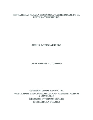 ESTRATEGIAS PARA LA ENSEÑANZA Y APRENDIZAJE DE LA
LECTURA Y ESCRITURA.
JESUS LOPEZ ALTURO
APRENDIZAJE AUTONOMO
UNIVERSIDAD DE LA GUAJIRA
FACULTAD DE CIENCIAS ECONOMICAS, ADMINISTRATIVAS
Y CONTABLES
NEGOCIOS INTERNACIONALES
RIOHACHA-LA GUAJIRA
 