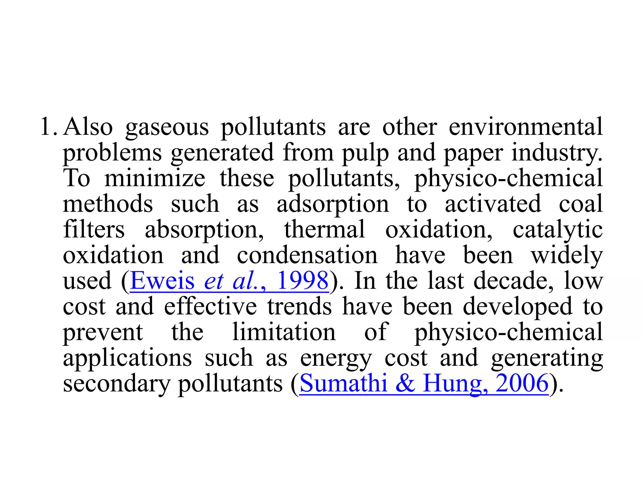 1.Also gaseous pollutants are other environmental
problems generated from pulp and paper industry.
To minimize these pollutants, physico-chemical
methods such as adsorption to activated coal
filters absorption, thermal oxidation, catalytic
oxidation and condensation have been widely
used (Eweis et al., 1998). In the last decade, low
cost and effective trends have been developed to
prevent the limitation of physico-chemical
applications such as energy cost and generating
secondary pollutants (Sumathi & Hung, 2006).
 