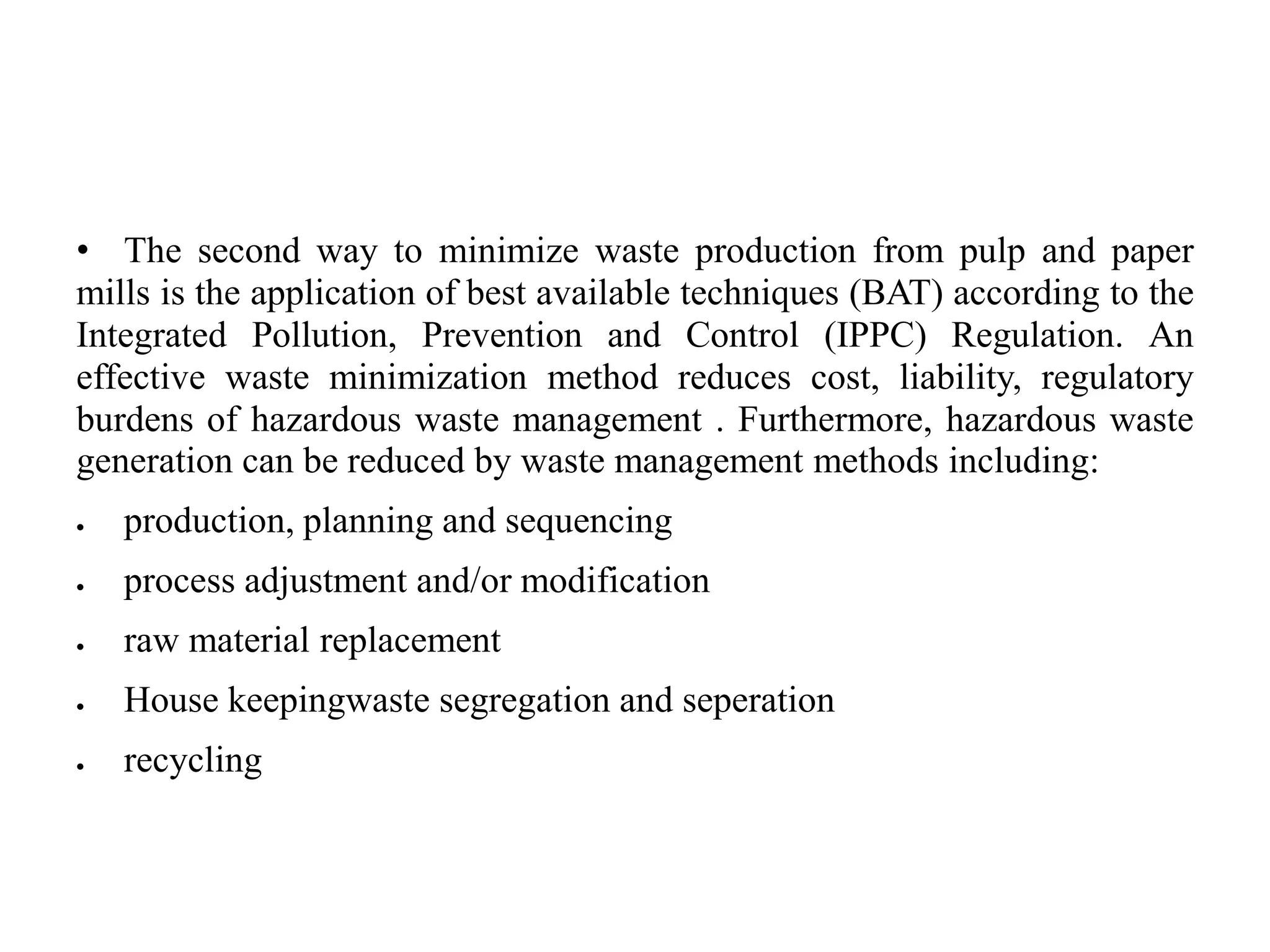 • The second way to minimize waste production from pulp and paper
mills is the application of best available techniques (BAT) according to the
Integrated Pollution, Prevention and Control (IPPC) Regulation. An
effective waste minimization method reduces cost, liability, regulatory
burdens of hazardous waste management . Furthermore, hazardous waste
generation can be reduced by waste management methods including:
 production, planning and sequencing
 process adjustment and/or modification
 raw material replacement
 House keepingwaste segregation and seperation
 recycling
 