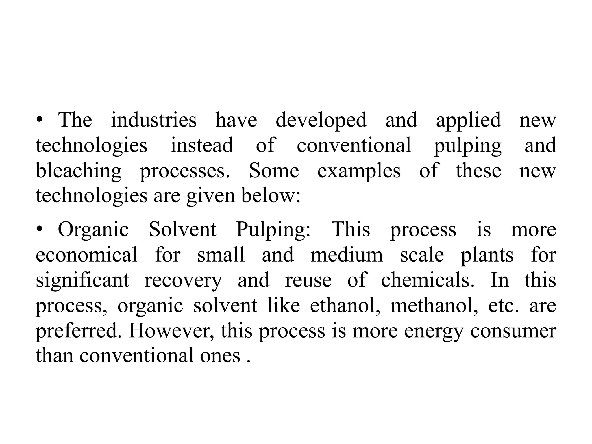 • The industries have developed and applied new
technologies instead of conventional pulping and
bleaching processes. Some examples of these new
technologies are given below:
• Organic Solvent Pulping: This process is more
economical for small and medium scale plants for
significant recovery and reuse of chemicals. In this
process, organic solvent like ethanol, methanol, etc. are
preferred. However, this process is more energy consumer
than conventional ones .
 