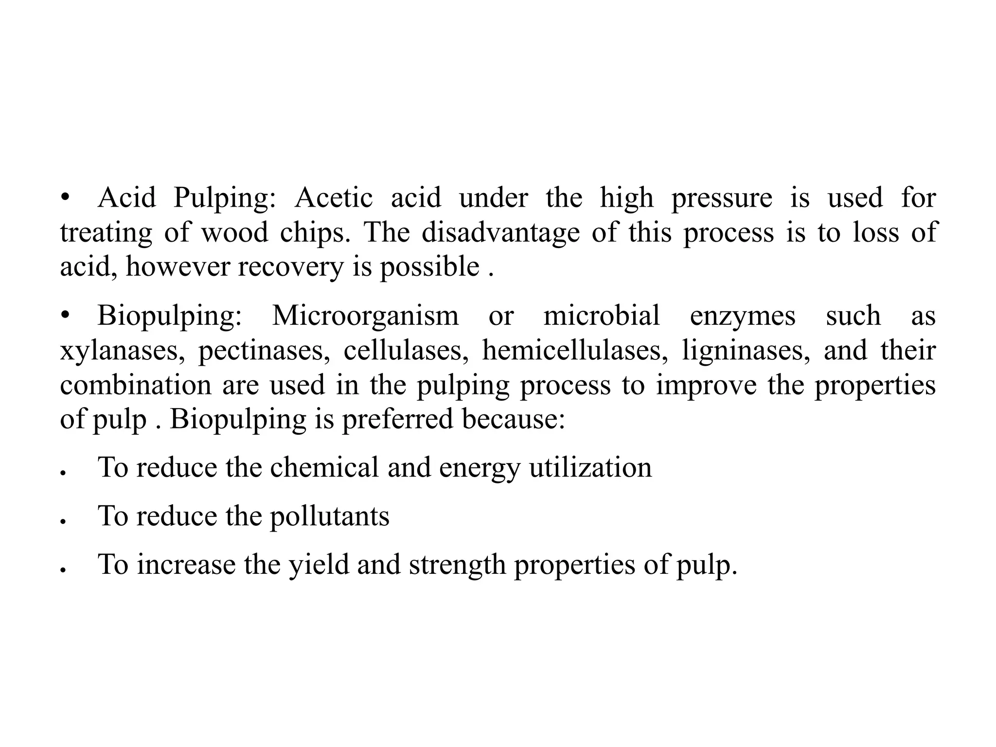 • Acid Pulping: Acetic acid under the high pressure is used for
treating of wood chips. The disadvantage of this process is to loss of
acid, however recovery is possible .
• Biopulping: Microorganism or microbial enzymes such as
xylanases, pectinases, cellulases, hemicellulases, ligninases, and their
combination are used in the pulping process to improve the properties
of pulp . Biopulping is preferred because:
 To reduce the chemical and energy utilization
 To reduce the pollutants
 To increase the yield and strength properties of pulp.
 
