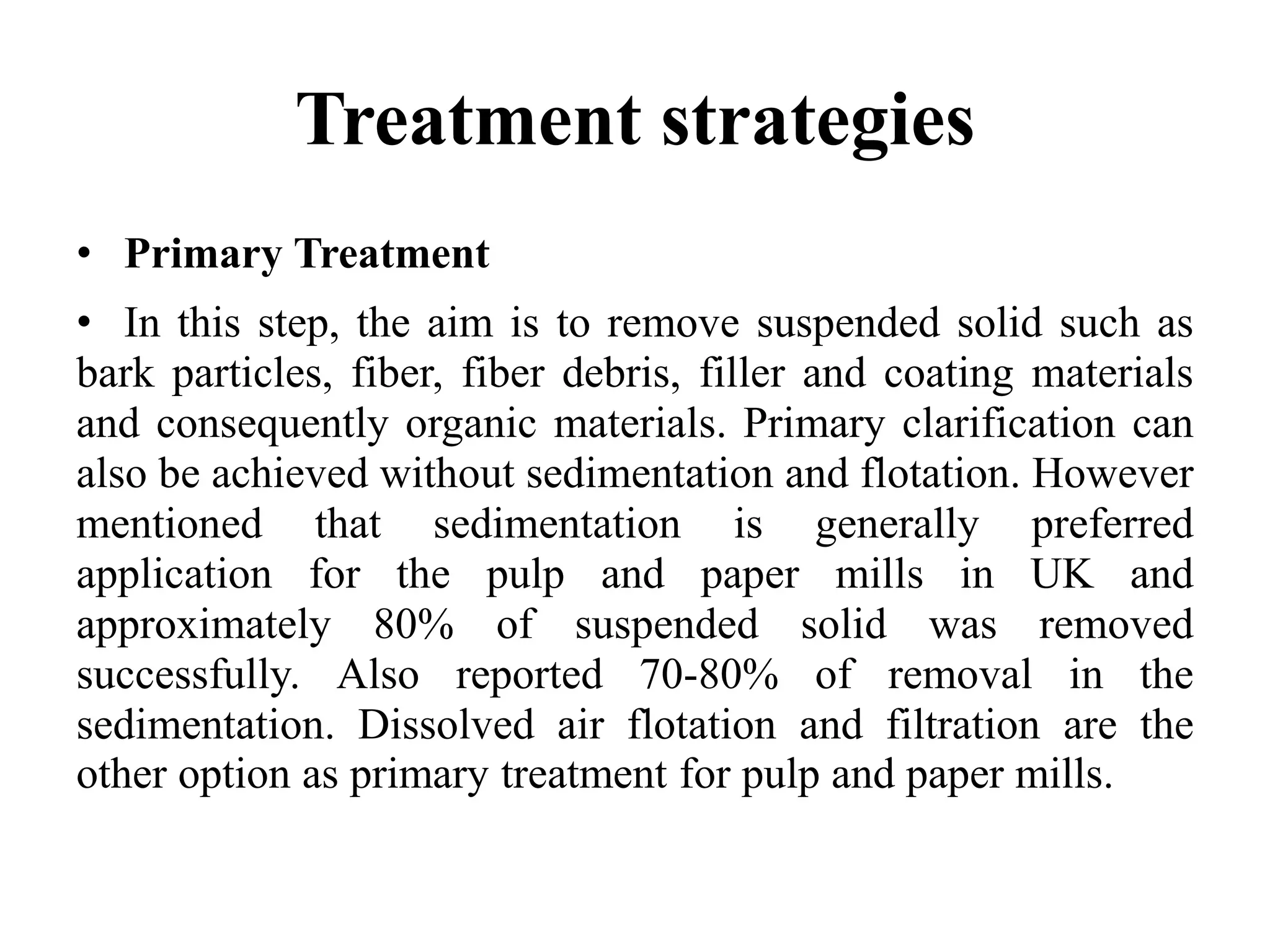Treatment strategies
• Primary Treatment
• In this step, the aim is to remove suspended solid such as
bark particles, fiber, fiber debris, filler and coating materials
and consequently organic materials. Primary clarification can
also be achieved without sedimentation and flotation. However
mentioned that sedimentation is generally preferred
application for the pulp and paper mills in UK and
approximately 80% of suspended solid was removed
successfully. Also reported 70-80% of removal in the
sedimentation. Dissolved air flotation and filtration are the
other option as primary treatment for pulp and paper mills.
 
