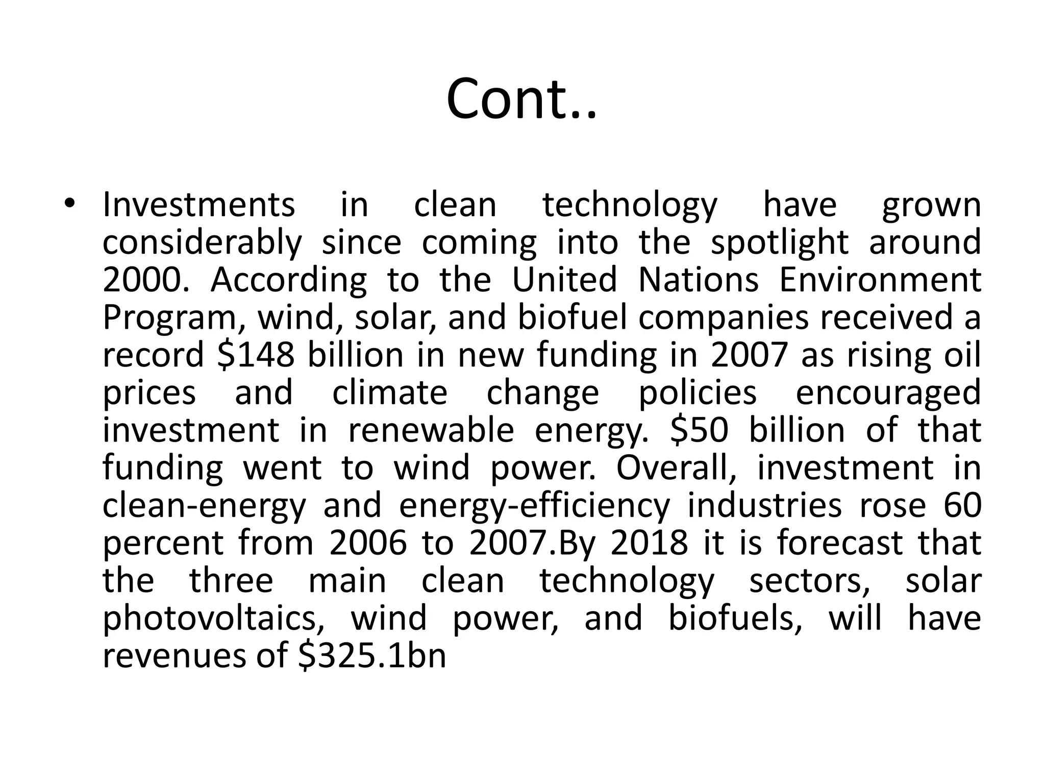 Cont..
• Investments in clean technology have grown
considerably since coming into the spotlight around
2000. According to the United Nations Environment
Program, wind, solar, and biofuel companies received a
record $148 billion in new funding in 2007 as rising oil
prices and climate change policies encouraged
investment in renewable energy. $50 billion of that
funding went to wind power. Overall, investment in
clean-energy and energy-efficiency industries rose 60
percent from 2006 to 2007.By 2018 it is forecast that
the three main clean technology sectors, solar
photovoltaics, wind power, and biofuels, will have
revenues of $325.1bn
 