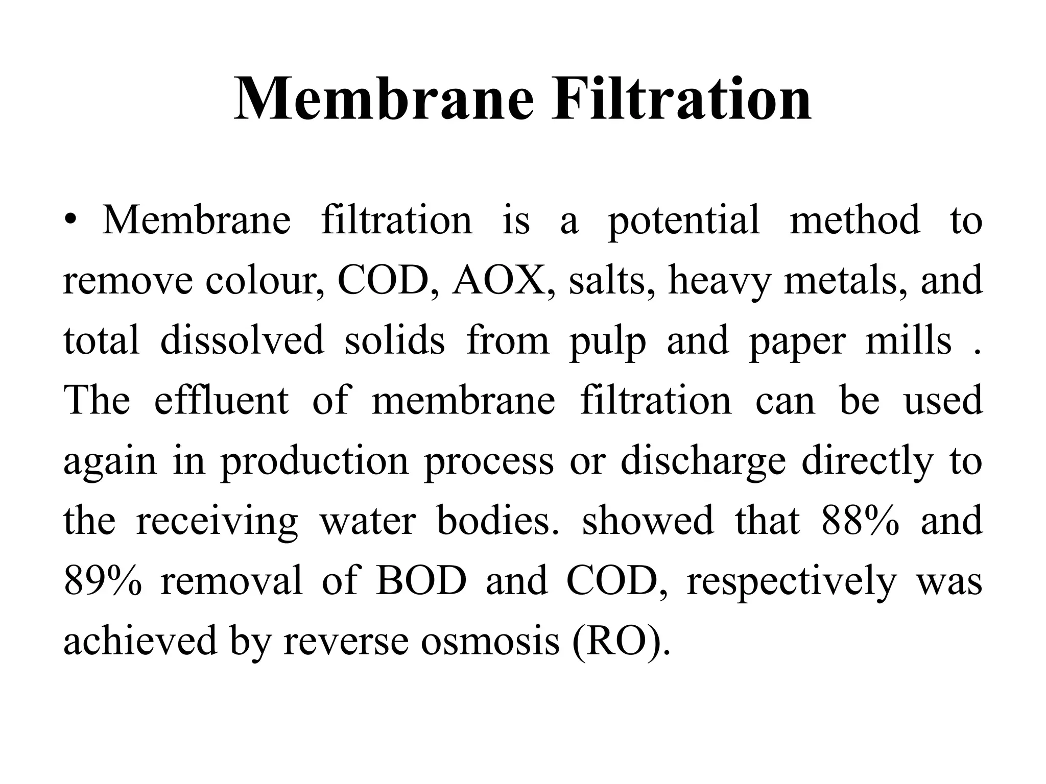 Membrane Filtration
• Membrane filtration is a potential method to
remove colour, COD, AOX, salts, heavy metals, and
total dissolved solids from pulp and paper mills .
The effluent of membrane filtration can be used
again in production process or discharge directly to
the receiving water bodies. showed that 88% and
89% removal of BOD and COD, respectively was
achieved by reverse osmosis (RO).
 