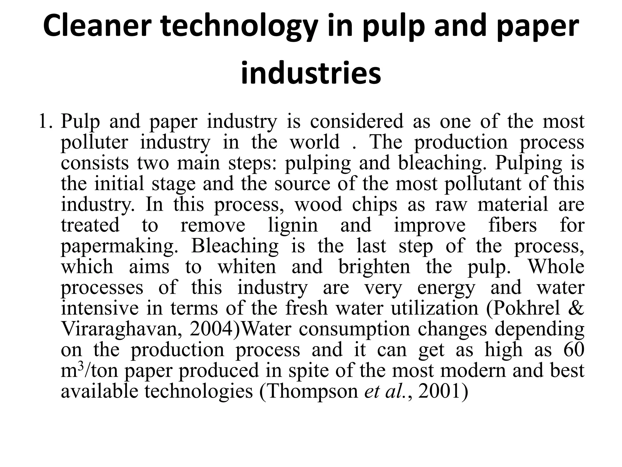 Cleaner technology in pulp and paper
industries
1. Pulp and paper industry is considered as one of the most
polluter industry in the world . The production process
consists two main steps: pulping and bleaching. Pulping is
the initial stage and the source of the most pollutant of this
industry. In this process, wood chips as raw material are
treated to remove lignin and improve fibers for
papermaking. Bleaching is the last step of the process,
which aims to whiten and brighten the pulp. Whole
processes of this industry are very energy and water
intensive in terms of the fresh water utilization (Pokhrel &
Viraraghavan, 2004)Water consumption changes depending
on the production process and it can get as high as 60
m3/ton paper produced in spite of the most modern and best
available technologies (Thompson et al., 2001)
 
