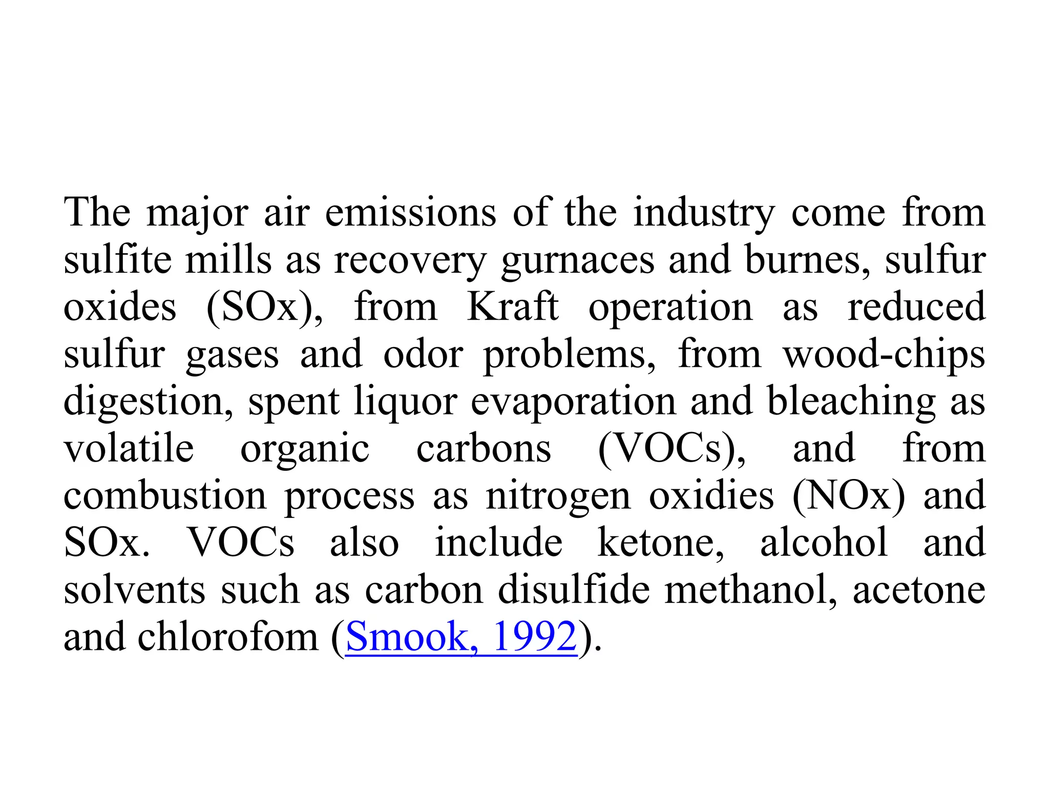 The major air emissions of the industry come from
sulfite mills as recovery gurnaces and burnes, sulfur
oxides (SOx), from Kraft operation as reduced
sulfur gases and odor problems, from wood-chips
digestion, spent liquor evaporation and bleaching as
volatile organic carbons (VOCs), and from
combustion process as nitrogen oxidies (NOx) and
SOx. VOCs also include ketone, alcohol and
solvents such as carbon disulfide methanol, acetone
and chlorofom (Smook, 1992).
 