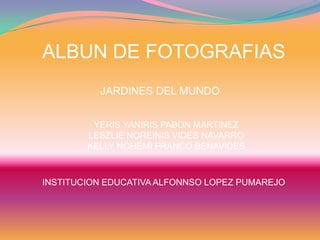 ALBUN DE FOTOGRAFIAS
JARDINES DEL MUNDO
YERIS YANIRIS PABON MARTINEZ
LESZLIE NOREINIS VIDES NAVARRO
KELLY NOHEMI FRANCO BENAVIDES
INSTITUCION EDUCATIVA ALFONNSO LOPEZ PUMAREJO
 