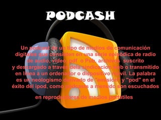 PODCASH

    Un podcast de un tipo de medios de comunicación 
 digitales que consisten en una serie episódica de radio 
      de audio, video, pdf  o Púb. archivos  suscrito 
y descargado a través dela sindicacion web o transmitido 
 en línea a un ordenador o dispositivo móvil. La palabra 
  es un neologismo derivado de "emisión" y "pod" en el 
éxito del ipod, como podcasts a menudo son escuchados 

        en reproductores de medios portátiles
 