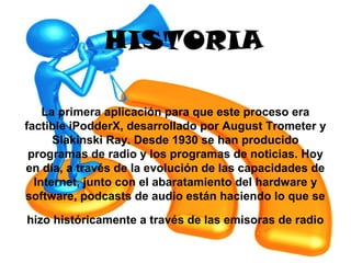 HISTORIA

    La primera aplicación para que este proceso era
factible iPodderX, desarrollado por August Trometer y
      Slakinski Ray. Desde 1930 se han producido
 programas de radio y los programas de noticias. Hoy
en día, a través de la evolución de las capacidades de
  Internet, junto con el abaratamiento del hardware y
software, podcasts de audio están haciendo lo que se

hizo históricamente a través de las emisoras de radio
 