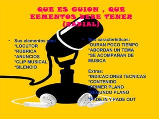 QUE ES GUION , QUE
          EEMENTOS DEBE TENER
                (RADIAL)

•   Sus elementos son:   •   Sus caracteristicas:
    *LOCUTOR                 *DURAN POCO TIEMPO
    *RUBRICA                 *ABORDAN UN TEMA
    *ANUNCIOS                *SE ACOMPAÑAN DE
    *CLIP MUSICAL            MUSICA
    *SILENCIO
                             Extras:
                             *INDICACIONES TECNICAS
                             *CONTENIDO
                             *PRIMER PLANO
                             *SEGUNDO PLANO
                             *FADE IN Y FADE OUT
 