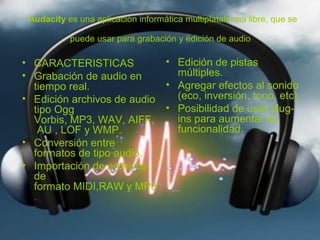 Audacity es una aplicacion informática multiplataforma libre, que se

           puede usar para grabación y edición de audio

• CARACTERISTICAS           • Edición de pistas
• Grabación de audio en       múltiples.
  tiempo real.              • Agregar efectos al sonido
• Edición archivos de audio   (eco, inversión, tono, etc).
  tipo Ogg                  • Posibilidad de usar plug-
  Vorbis, MP3, WAV, AIFF,     ins para aumentar su
    AU , LOF y WMP.           funcionalidad.
• Conversión entre
  formatos de tipo audio.
• Importación de archivos
  de
  formato MIDI,RAW y MP3
  .
 
