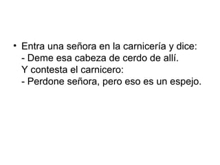 • Entra una señora en la carnicería y dice:
  - Deme esa cabeza de cerdo de allí.
  Y contesta el carnicero:
  - Perdone señora, pero eso es un espejo.
 