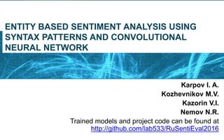 ENTITY BASED SENTIMENT ANALYSIS USING
SYNTAX PATTERNS AND CONVOLUTIONAL
NEURAL NETWORK
Karpov I. A.
Kozhevnikov M.V.
Kazorin V.I.
Nemov N.R.
Trained models and project code can be found at
http://github.com/lab533/RuSentiEval2016
 