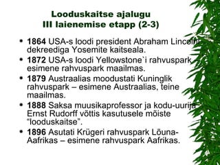 Looduskaitse ajalugu III laienemise etapp (2-3) 1864  USA-s loodi president Abraham Lincolni dekreediga Yosemite kaitseala. 1872  USA-s loodi Yellowstone`i rahvuspark – esimene rahvuspark maailmas. 1879  Austraalias moodustati Kuninglik rahvuspark – esimene Austraalias, teine maailmas. 1888  Saksa muusikaprofessor ja kodu-uurija Ernst Rudorff võttis kasutusele mõiste “looduskaitse”.  1896  Asutati Krügeri rahvuspark Lõuna-Aafrikas – esimene rahvuspark Aafrikas. 