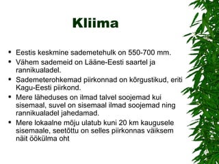 Kliima Eestis keskmine sademetehulk on 550-700 mm.  Vähem sademeid on Lääne-Eesti saartel ja rannikualadel.  Sademeterohkemad piirkonnad on kõrgustikud, eriti Kagu-Eesti piirkond.  Mere läheduses on ilmad talvel soojemad kui sisemaal, suvel on sisemaal ilmad soojemad ning rannikualadel jahedamad. Mere lokaalne mõju ulatub kuni 20 km kaugusele sisemaale, seetõttu on selles piirkonnas väiksem näit öökülma oht  