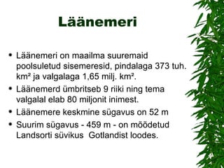 Läänemeri Läänemeri on maailma suuremaid poolsuletud sisemeresid, pindalaga 373 tuh. km² ja valgalaga 1,65 milj. km².  Läänemerd ümbritseb 9 riiki ning tema valgalal elab 80 miljonit inimest.  Läänemere keskmine sügavus on 52 m  Suurim sügavus - 459 m - on mõõdetud Landsorti süvikus  Gotlandist loodes.  