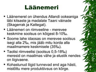 Läänemeri Läänemerel on ühendus Atlandi ookeaniga  läbi kitsaste ja madalate Taani väinade (Skagerrak ja Kattegat).  Läänemeri on riimveeline - merevee keskmine soolsus on kõigest 8-10‰.  Soome lahe idaosas on merevee soolsus isegi alla 2‰, mis jääb mitu korda alla maailmamere keskmisele (35‰).  Taolisi riimveelisi (soolsus 0,5-18‰)  meresid on maailmas vähe ja elustik nendes on liigivaene.  Kohastunud liigid tunnevad end aga hästi, mistõttu mere produktiivsus on kõrge.  