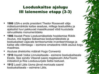 Looduskaitse ajalugu III laienemise etapp (3-3) 1906  USA-s andis president Thedor Roosevelt välja mälestusmärkide kaitse seaduse, millega teaduslikku ja ajaloolist huvi pakkuvad maastikuosad võidi kuulutada rahvuslikeks monumentideks 1906  Asutati Preisi Loodusmälestiste hooldamise Riiklik Asutus, mis tegeles Saksamaa loodusmälestiste ja looduskaitset vajavate territooriumide inventeerimisega ja kaitse alla võtmisega – esimene omataoline riiklik asutus kogu maailmas. Asutuse direktoriks määrati Hugo Conwentz 1910  Asutati Vaika Linnukaitseala - esimene looduskaitseala Eestis. See sündis Vilsandi saare majakavahi A rtur Toomi initsiatiivil ja Riia Loodusuurijate Seltsi toetusel. 1912  Loodi Lätis Usma järvel moricsala saarel looduskaitseala – esimene Lätis. 