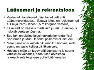 Läänemeri ja rekreatsioon Valdavad läänetuuled paisutavad vett eriti Läänemere idaosas.  (Neeva lahes on registreeritud 4,1 m ja Pärnu lahes 2,5 m kõrgune veetõus)  Tavaliselt on veeseis madalaim juunis. Juuni lõpus hakkab veetase tõusma.  See fakt on oluline jalgsimatkade korraldamisel Saaremaa ja Muhu lähedal paiknevatel laidudel.  Mere pinnakihis kulgeb piki rannikut hoovus, mille suund on vastu kellaosuti liikumisele.  Hoovuse mõju on tugev eriti poolsaarte ja saarte vahelistes väinades, seda tuleb arvestada rekreatiivsete tegevuse puhul Läänemeres  
