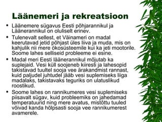 Läänemeri ja rekreatsioon Läänemere sügavus Eesti põhjarannikul ja Läänerannikul on oluliselt erinev. Tulenevalt sellest, et Väinameri on madal keerutavad jetid põhjast üles liiva ja muda, mis on kahjulik nii mere ökosüsteemile kui ka jeti mootorile. Soome lahes selliseid probleeme ei esine.  Madal meri Eesti läänerannikul mõjutab ka suplejaid. Vesi küll soojeneb kiiresti ja lahesopid takistavad tuultel sooja vee ärakandmist rannast, kuid paljudel juhtudel jääb vesi suplemiseks liiga madalaks, takistavaks teguriks on ulatuslikud roostikud. Soome lahes on rannikumeres vesi suplemiseks piisavalt sügav, kuid probleemiks on jahedamad temperatuurid ning mere avatus, mistõttu tuuled võivad kanda hõlpsasti sooja vee rannikumerest avamerele. 