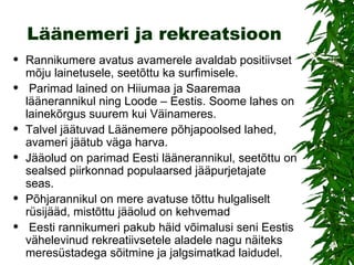 Läänemeri ja rekreatsioon Rannikumere avatus avamerele avaldab positiivset mõju lainetusele, seetõttu ka surfimisele. Parimad lained on Hiiumaa ja Saaremaa läänerannikul ning Loode – Eestis. Soome lahes on lainekõrgus suurem kui Väinameres. Talvel jäätuvad Läänemere põhjapoolsed lahed, avameri jäätub väga harva.  Jääolud on parimad Eesti läänerannikul, seetõttu on sealsed piirkonnad populaarsed jääpurjetajate seas.  Põhjarannikul on mere avatuse tõttu hulgaliselt rüsijääd, mistõttu jääolud on kehvemad Eesti rannikumeri pakub häid võimalusi seni Eestis vähelevinud rekreatiivsetele aladele nagu näiteks meresüstadega sõitmine ja jalgsimatkad laidudel. 