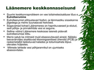 Läänemere keskkonnaseisund Suurim keskkonnaprobleem on vee toitainetesisalduse tõus e.  Eutrofeerumine Eutrofeerumist põhjustavad fosfori- ja lämmastiku sissekanne jõgedega ja merre suunatavad heitveed.  Sügavamad kohad Läänemeres on hapnikuvaesed ja elutud, sest põhja- ja pinnakihtide vesi ei segune. Selline vöönd Läänemere keskosas laieneb pidevalt eutrofeerumise tõttu.  Merre satub ka mitmeid muid ebasoovitavaid aineid. Näiteks laevavärvides sisalduvad kloororgaanilised ühendid (PCB) ja raskemetallid ladestuvad kalades ja toitumisahela lõpus olevates hüljestes. Mitmete lahtede vesi põhjarannikul on ujumiseks ebasoovitatav. 