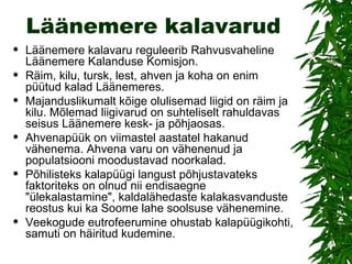 Läänemere kalavarud Läänemere kalavaru reguleerib Rahvusvaheline Läänemere Kalanduse Komisjon. Räim, kilu, tursk, lest, ahven ja koha on enim püütud kalad Läänemeres. Majanduslikumalt kõige olulisemad liigid on räim ja kilu. Mõlemad liigivarud on suhteliselt rahuldavas seisus Läänemere kesk- ja põhjaosas.  Ahvenapüük on viimastel aastatel hakanud vähenema. Ahvena varu on vähenenud ja populatsiooni moodustavad noorkalad.  Põhilisteks kalapüügi langust põhjustavateks faktoriteks on olnud nii endisaegne "ülekalastamine", kaldalähedaste kalakasvanduste reostus kui ka Soome lahe soolsuse vähenemine.  Veekogude eutrofeerumine ohustab kalapüügikohti, samuti on häiritud kudemine. 