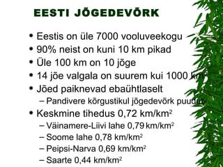 EESTI JÕGEDEVÕRK Eestis on üle 7000 vooluveekogu 90% neist on kuni 10 km pikad Üle 100 km on 10 jõge 14 jõe valgala on suurem kui 1000 km 2 Jõed paiknevad ebaühtlaselt Pandivere kõrgustikul jõgedevõrk puudub Keskmine tihedus 0,72 km/km 2 Väinamere-Liivi lahe 0,79   km/km 2 Soome lahe 0,78 km/km 2 Peipsi-Narva 0,69 km/km 2 Saarte 0,44 km/km 2 