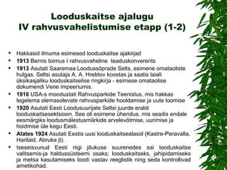 Looduskaitse ajalugu IV rahvusvahelistumise etapp (1-2) Hakkasid ilmuma esimesed looduskaitse ajakirjad 1913  Bernis toimus I rahvusvaheline  teaduskonverents 1913  Asutati Saaremaa Loodussõprade Selts, esimene omataoliste hulgas. Seltsi asutaja A. A. Hrebtov koostas ja saatis laiali üksikasjaliku looduskaitselise ringkirja - esimese omataolise dokumendi Vene impeeriumis. 1916  USA-s moodustati Rahvusparkide Teenistus, mis hakkas tegelema olemasolevate rahvusparkide hooldamise ja uute loomise 1920  Asutati  Eesti  Loodusuurijate Seltsi juurde eraldi looduskaitsesektsioon .  See oli esimene ühendus, mis seadis endale eesmärgiks loodusmälestusmärkide arvelevõtmise, uurimise ja hoidmise üle kogu Eesti. Alates 1924  Asutati  Eestis  uusi looduskaitsealasid (Kastre-Peravalla, Harilaid, Abruka jt). Iseseisvunud Eesti riigi jõukuse suurenedes sai looduskaitse valitsemis-ja haldussüsteemi osaks; looduskaitseks, jahipidamiseks ja metsa kasutamiseks loodi vastav reeglistik ning seda kontrollivad ametikohad.  