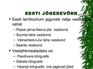 EESTI JÕGEDEVÕRK Eesti territoorium jaguneb  nelja  vesikonna vahel Peipsi järve-Narva jõe  vesikond Soome lahe  vesikond Väinamere-Liivi lahe  vesikond Saarte vesikond Veelahkmealadeks on Pandivere  kõrgustik Sakala  kõrgustik Haanja kõrgustik, mis jagavad jõed 