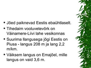 Jõed paiknevad Eestis ebaühtlaselt. Tihedaim vooluvetevõrk on Väinamere-Liivi lahe vesikonnas  Suurima llangusega jõgi Eestis on Piusa - langus 208 m ja lang 2,2 m/km.  Väiksem langus on Emajõel, mille langus on vaid 3,6 m.  