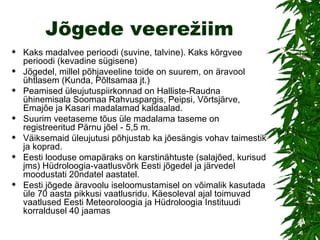 Jõgede veerežiim Kaks madalvee perioodi (suvine, talvine). Kaks kõrgvee perioodi (kevadine sügisene) Jõgedel, millel põhjaveeline toide on suurem, on äravool ühtlasem (Kunda, Põltsamaa jt.) Peamised üleujutuspiirkonnad on Halliste-Raudna ühinemisala Soomaa Rahvuspargis, Peipsi, Võrtsjärve, Emajõe ja Kasari madalamad kaldaalad. Suurim veetaseme tõus üle madalama taseme on registreeritud Pärnu jõel - 5,5 m. Väiksemaid üleujutusi põhjustab ka jõesängis vohav taimestik ja koprad. Eesti looduse omapäraks on karstinähtuste (salajõed, kurisud jms) Hüdroloogia-vaatlusvõrk Eesti jõgedel ja järvedel moodustati 20ndatel aastatel.  Eesti jõgede äravoolu iseloomustamisel on võimalik kasutada üle 70 aasta pikkusi vaatlusridu. Käesoleval ajal toimuvad vaatlused Eesti Meteoroloogia ja Hüdroloogia Instituudi korraldusel 40 jaamas 