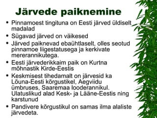 Järvede paiknemine Pinnamoest tingituna on Eesti järved üldiselt madalad Sügavad järved on väikesed Järved paiknevad ebaühtlaselt, olles seotud pinnamoe liigestatusega ja kerkivate mererannikutega. Eesti järvederikkaim paik on Kurtna mõhnastik Kirde-Eestis Keskmisest tihedamalt on järvesid ka Lõuna-Eesti kõrgustikel, Aegviidu ümbruses, Saaremaa looderannikul. Ulatuslikud alad Kesk- ja Lääne-Eestis ning karstunud  Pandivere kõrgustikul on samas ilma alaliste järvedeta.  