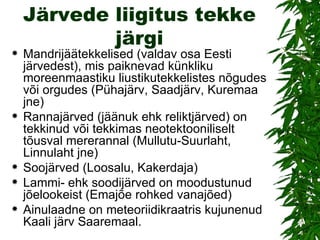 Järvede liigitus tekke järgi Mandrijäätekkelised (valdav osa Eesti järvedest), mis paiknevad künkliku moreenmaastiku liustikutekkelistes nõgudes või orgudes (Pühajärv, Saadjärv, Kuremaa jne) Rannajärved (jäänuk ehk reliktjärved) on tekkinud või tekkimas neotektooniliselt tõusval mererannal (Mullutu-Suurlaht, Linnulaht jne) Soojärved (Loosalu, Kakerdaja) Lammi- ehk soodijärved on moodustunud jõelookeist (Emajõe rohked vanajõed) Ainulaadne on meteoriidikraatris kujunenud Kaali järv Saaremaal. 