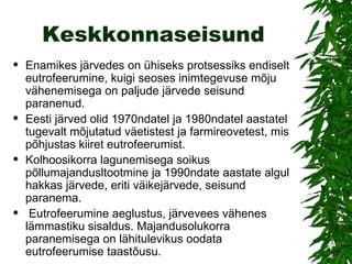 Keskkonnaseisund Enamikes järvedes on ühiseks protsessiks endiselt eutrofeerumine, kuigi seoses inimtegevuse mõju vähenemisega on paljude järvede seisund paranenud.  Eesti järved olid 1970ndatel ja 1980ndatel aastatel tugevalt mõjutatud väetistest ja farmireovetest, mis põhjustas kiiret eutrofeerumist. Kolhoosikorra lagunemisega soikus põllumajandusltootmine ja 1990ndate aastate algul hakkas järvede, eriti väikejärvede, seisund paranema. Eutrofeerumine aeglustus, järvevees vähenes lämmastiku sisaldus. Majandusolukorra paranemisega on lähitulevikus oodata eutrofeerumise taastõusu. 