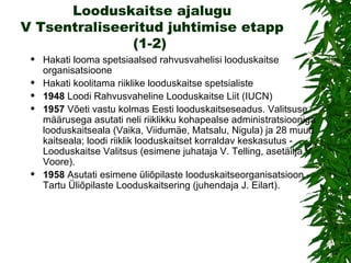 Looduskaitse ajalugu V Tsentraliseeritud juhtimise etapp (1-2)  Hakati looma spetsiaalsed rahvusvahelisi looduskaitse organisatsioone Hakati koolitama riiklike looduskaitse spetsialiste 1948  Loodi Rahvusvaheline Looduskaitse Liit (IUCN) 1957   Võeti vastu kolmas Eesti looduskaitseseadus. Valitsuse määrusega asutati neli riiklikku kohapealse administratsiooniga looduskaitseala (Vaika, Viidumäe, Matsalu, Nigula) ja 28 muud kaitseala; loodi riiklik looduskaitset korraldav keskasutus - Looduskaitse Valitsus (esimene juhataja V. Telling, asetäitja V. Voore). 1958   Asutati esimene üliõpilaste looduskaitseorganisatsioon - Tartu Üliõpilaste Looduskaitsering (juhendaja J. Eilart). 