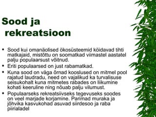 Sood ja  rekreatsioon Sood kui omanäolised ökosüsteemid köidavad tihti matkajaid, mistõttu on soomatkad viimastel aastatel palju populaarsust võitnud.  Eriti populaarsed on just rabamatkad.  Kuna sood on väga õrnad kooslused on mitmel pool rajatud laudradu, need on vajalikud ka turvalisuse seisukohalt kuna mitmetes rabades on liikumine kohati keeruline ning nõuab palju vilumust. Populaarseks rekreatsiivseks tegevuseks soodes on veel marjade korjamine. Parimad muraka ja jõhvika kasvukohad asuvad siirdesoo ja raba piirialadel 