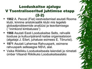 Looduskaitse ajalugu V Tsentraliseeritud juhtimise etapp (2-2) 1962  A. Peccei (Fiat) eestvedamisel asutati Rooma klubi, kinnine aristokraatlik klubi mis tegeleb globaalprobleemide analüüsi ja teavitamisega ( “inimkond kimbatuses”) 1966   Asutati Eesti Looduskaitse Selts, rahvalik looduse ja kultuuripärandi kaitse organisatsioon (algataja J. Eilart, juhatuse esimees E. Tõnurist). 1971   Asutati Lahemaa Rahvuspark, esimene rahvuspark selleaegse NSVL alal. Vaika Riiklikku Looduskaitseala laiendati ja nimetati ümber Vilsandi Riiklikuks Looduskaitsealaks   