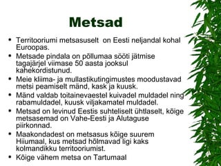 Metsad Territooriumi metsasuselt  on Eesti neljandal kohal Euroopas.  Metsade pindala on põllumaa sööti jätmise tagajärjel viimase 50 aasta jooksul kahekordistunud.  Meie kliima- ja mullastikutingimustes moodustavad metsi peamiselt mänd, kask ja kuusk.  Mänd valdab toitainevaestel kuivadel muldadel ning rabamuldadel, kuusk viljakamatel muldadel.  Metsad on levinud Eestis suhteliselt ühtlaselt, kõige metsasemad on Vahe-Eesti ja Alutaguse piirkonnad.  Maakondadest on metsasus kõige suurem Hiiumaal, kus metsad hõlmavad ligi kaks kolmandikku territooriumist.  Kõige vähem metsa on Tartumaal 