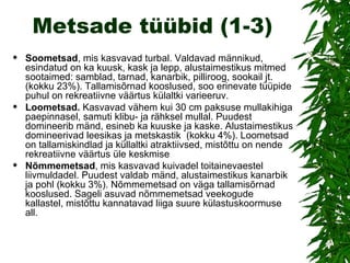 Metsade tüübid (1-3) Soometsad , mis kasvavad turbal. Valdavad männikud, esindatud on ka kuusk, kask ja lepp, alustaimestikus mitmed sootaimed: samblad, tarnad, kanarbik, pilliroog, sookail jt. (kokku 23%). Tallamisõrnad kooslused, soo erinevate tüüpide puhul on rekreatiivne väärtus külaltki varieeruv. Loometsad.  Kasvavad vähem kui 30 cm paksuse mullakihiga paepinnasel, samuti klibu- ja rähksel mullal. Puudest domineerib mänd, esineb ka kuuske ja kaske. Alustaimestikus domineerivad leesikas ja metskastik  (kokku 4%). Loometsad on tallamiskindlad ja küllaltki atraktiivsed, mistõttu on nende rekreatiivne väärtus üle keskmise Nõmmemetsad , mis kasvavad kuivadel toitainevaestel liivmuldadel. Puudest valdab mänd, alustaimestikus kanarbik ja pohl (kokku 3%). Nõmmemetsad on väga tallamisõrnad kooslused. Sageli asuvad nõmmemetsad veekogude kallastel, mistõttu kannatavad liiga suure külastuskoormuse all. 
