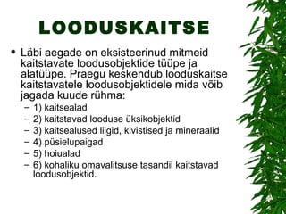 LOODUSKAITSE Läbi aegade on eksisteerinud mitmeid kaitstavate loodusobjektide tüüpe ja alatüüpe.  Praegu keskendub looduskaitse kaitstavatele loodusobjektidele mida võib jagada kuude rühma:  1) kaitsealad 2) kaitstavad looduse üksikobjektid 3) kaitsealused liigid, kivistised ja mineraalid 4)  püsielupaigad  5) hoiualad  6) kohaliku omavalitsuse tasandil kaitstavad loodusobjektid.  